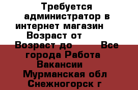 Требуется администратор в интернет магазин.  › Возраст от ­ 22 › Возраст до ­ 40 - Все города Работа » Вакансии   . Мурманская обл.,Снежногорск г.